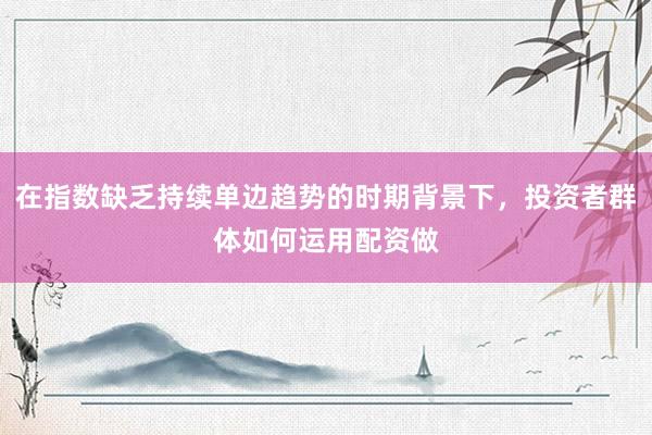 在指数缺乏持续单边趋势的时期背景下，投资者群体如何运用配资做