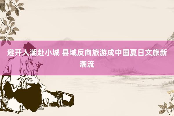 避开人潮赴小城 县域反向旅游成中国夏日文旅新潮流
