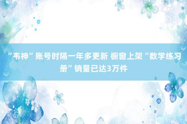 “韦神”账号时隔一年多更新 橱窗上架“数学练习册”销量已达3万件