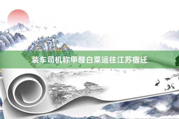 装车司机称甲醛白菜运往江苏宿迁