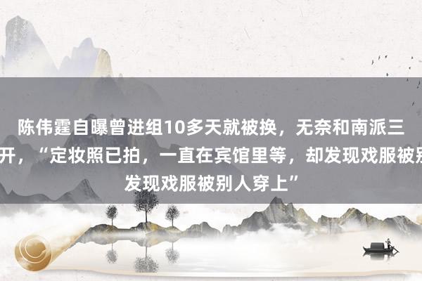 陈伟霆自曝曾进组10多天就被换，无奈和南派三叔一起离开，“定妆照已拍，一直在宾馆里等，却发现戏服被别人穿上”