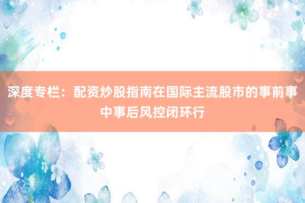 深度专栏：配资炒股指南在国际主流股市的事前事中事后风控闭环行