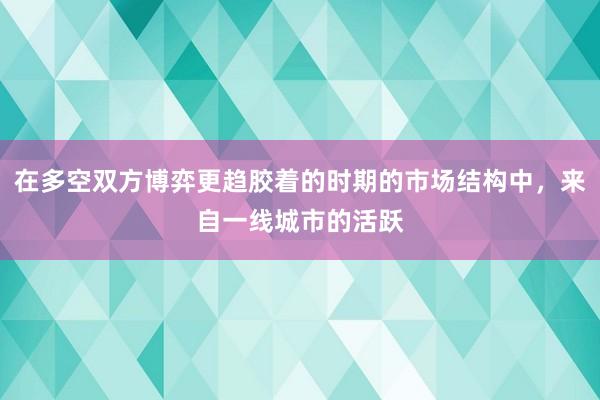 在多空双方博弈更趋胶着的时期的市场结构中，来自一线城市的活跃