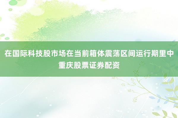 在国际科技股市场在当前箱体震荡区间运行期里中重庆股票证券配资