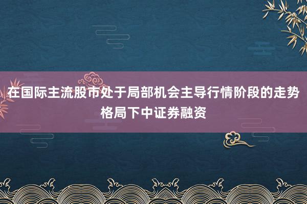 在国际主流股市处于局部机会主导行情阶段的走势格局下中证券融资