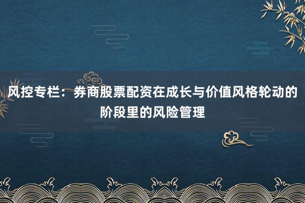 风控专栏：券商股票配资在成长与价值风格轮动的阶段里的风险管理