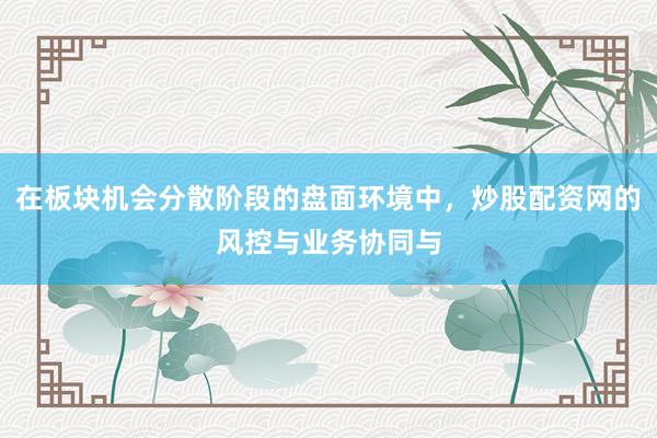在板块机会分散阶段的盘面环境中，炒股配资网的风控与业务协同与
