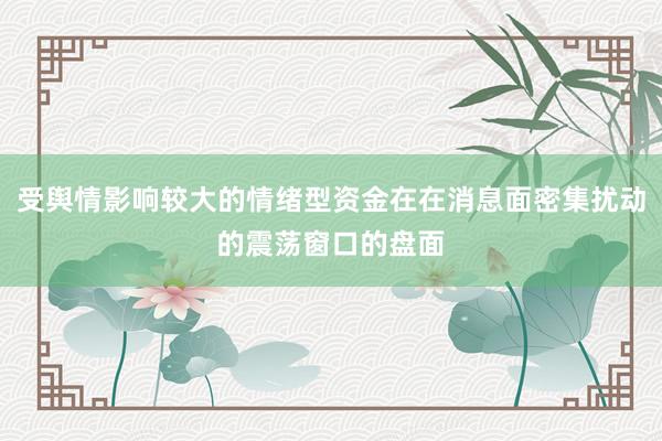 受舆情影响较大的情绪型资金在在消息面密集扰动的震荡窗口的盘面