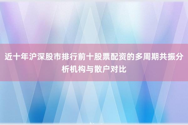 近十年沪深股市排行前十股票配资的多周期共振分析机构与散户对比