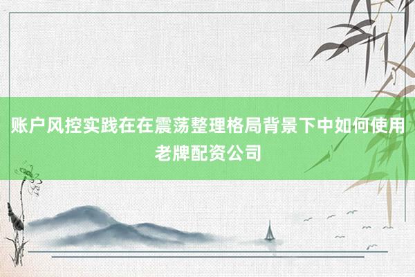 账户风控实践在在震荡整理格局背景下中如何使用老牌配资公司