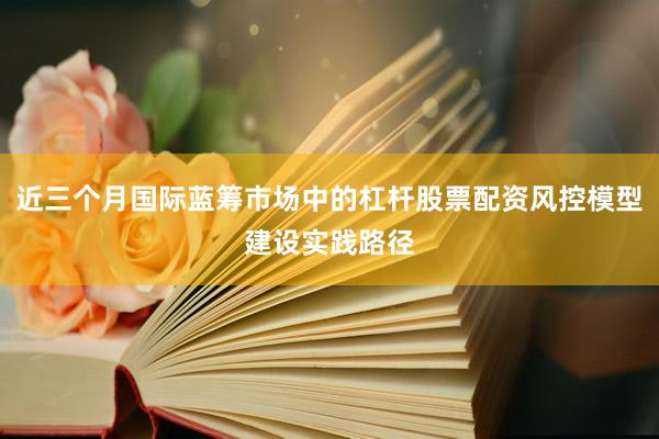 近三个月国际蓝筹市场中的杠杆股票配资风控模型建设实践路径
