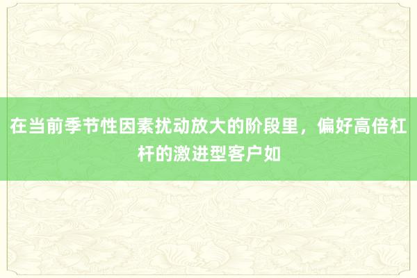 在当前季节性因素扰动放大的阶段里，偏好高倍杠杆的激进型客户如