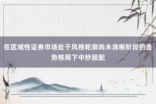 在区域性证券市场处于风格轮廓尚未清晰阶段的走势格局下中炒股配