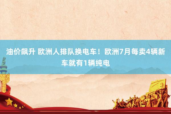 油价飙升 欧洲人排队换电车！欧洲7月每卖4辆新车就有1辆纯电