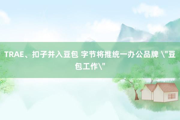 TRAE、扣子并入豆包 字节将推统一办公品牌 ＂豆包工作＂