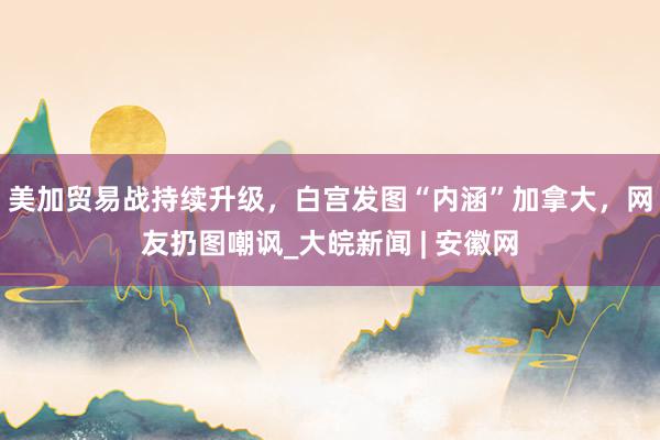 美加贸易战持续升级，白宫发图“内涵”加拿大，网友扔图嘲讽_大皖新闻 | 安徽网