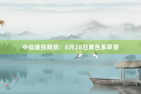 中信建投期货：8月28日黑色系早报