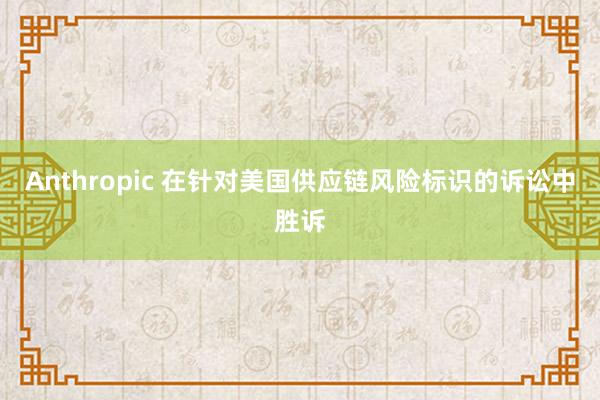 Anthropic 在针对美国供应链风险标识的诉讼中胜诉