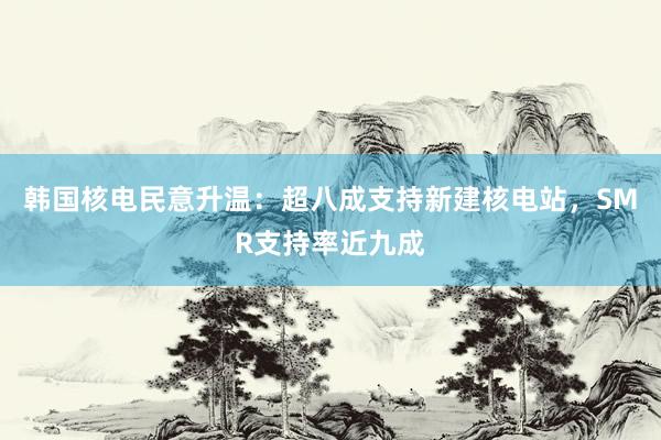 韩国核电民意升温：超八成支持新建核电站，SMR支持率近九成