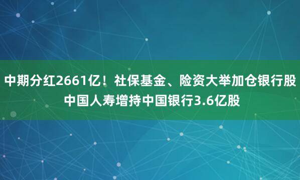 中期分红2661亿！社保基金、险资大举加仓银行股 中国人寿增持中国银行3.6亿股