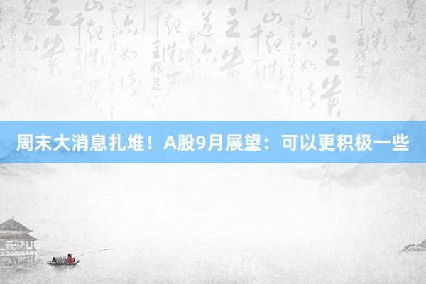 周末大消息扎堆！A股9月展望：可以更积极一些