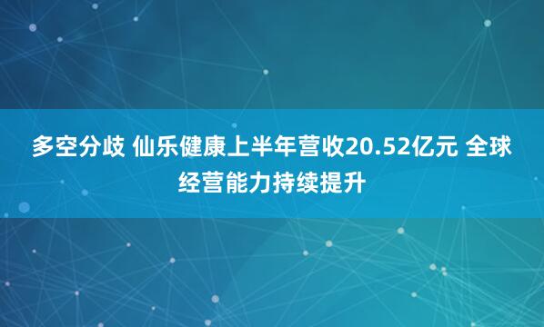 多空分歧 仙乐健康上半年营收20.52亿元 全球经营能力持续提升