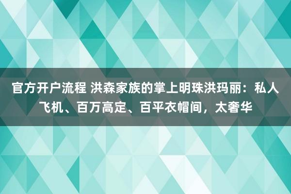 官方开户流程 洪森家族的掌上明珠洪玛丽：私人飞机、百万高定、百平衣帽间，太奢华