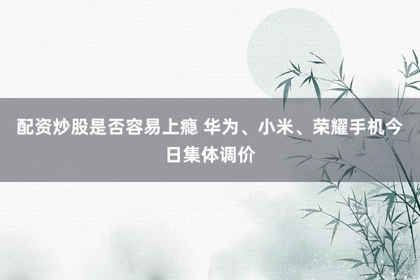 配资炒股是否容易上瘾 华为、小米、荣耀手机今日集体调价