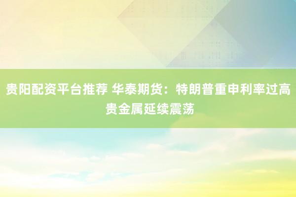 贵阳配资平台推荐 华泰期货：特朗普重申利率过高 贵金属延续震荡