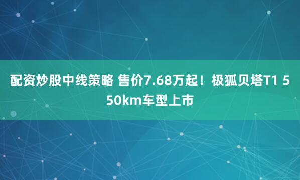 配资炒股中线策略 售价7.68万起！极狐贝塔T1 550km车型上市