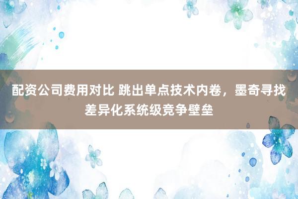 配资公司费用对比 跳出单点技术内卷，墨奇寻找差异化系统级竞争壁垒